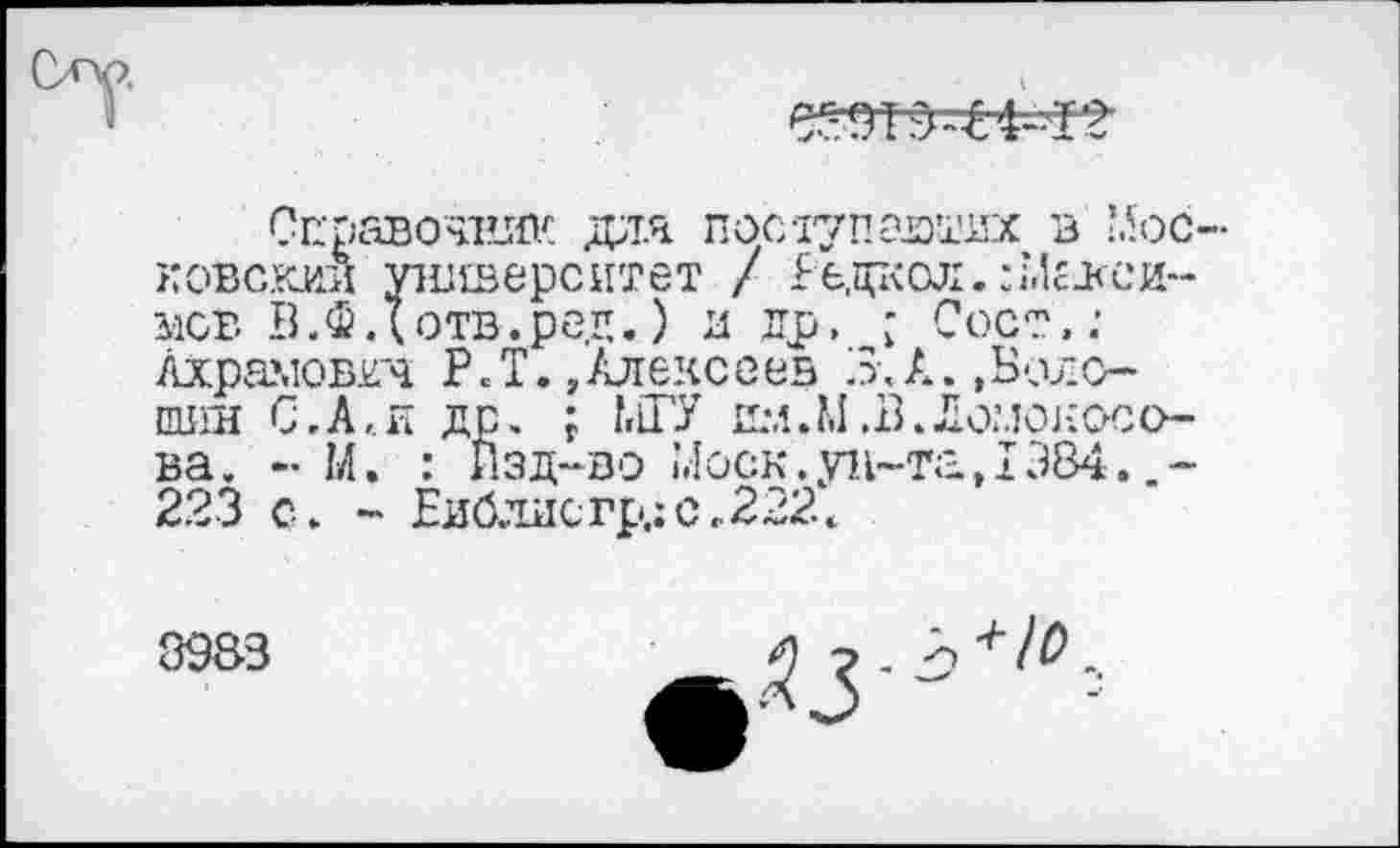 ﻿
Справечиии дал посаупаютих в Московский университет / £е,даол.:;Лгвсинев В.Ф д отв.ред. ) и др, ■ Сост.: Ахрамовкч P. Т.,Алексеев 3-, А. »Бело-пшн С,А,.и др. ; МГУ имJ.I.В.Ломоносова. - М. : Лзд~во Моск.ун-та,1384. 223 с. - Еи0лисгр.:с.222<
8983